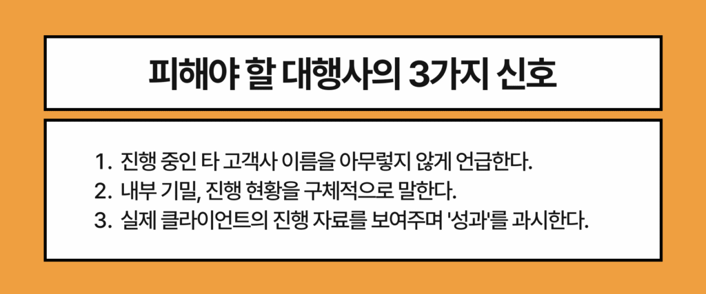 피해야 할 대행사의 3가지 신호

1. 진행 중인 타 고객사 이름을 아무렇지 않게 언급한다.

2. 내부 기밀, 진행 현황을 구체적으로 말한다.

3. 실제 클라이언트의 진행 자료를 보여주며 '성과'를 과시한다.
