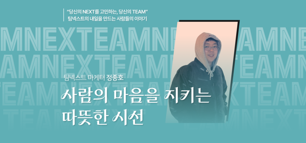 당신의 NEXT를 고민하는 당신의 TEAM 팀넥스트의 내일을 만드는 사람들의 이야기 팀넥스트 마케터 정종호 사람의 마음을 지키는 따뜻한 시선